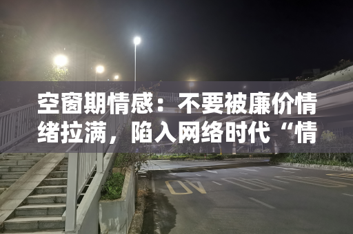 空窗期情感：不要被廉价情绪拉满，陷入网络时代“情感快餐”陷阱