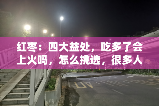 红枣：四大益处，吃多了会上火吗，怎么挑选，很多人不了解