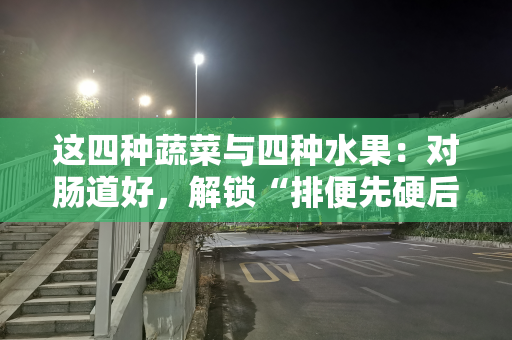 这四种蔬菜与四种水果：对肠道好，解锁“排便先硬后软”