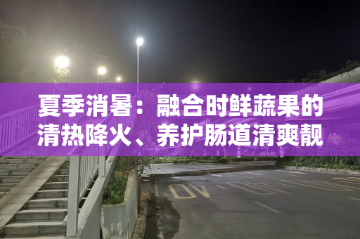 夏季消暑：融合时鲜蔬果的清热降火、养护肠道清爽靓汤，别错过