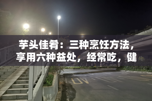 芋头佳肴：三种烹饪方法，享用六种益处，经常吃，健康加分