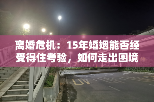 离婚危机：15年婚姻能否经受得住考验，如何走出困境