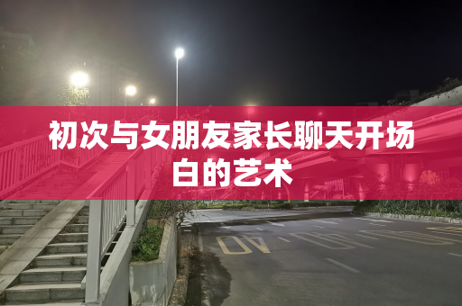 初次与女朋友家长聊天开场白的艺术