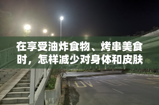 在享受油炸食物、烤串美食时，怎样减少对身体和皮肤的伤害