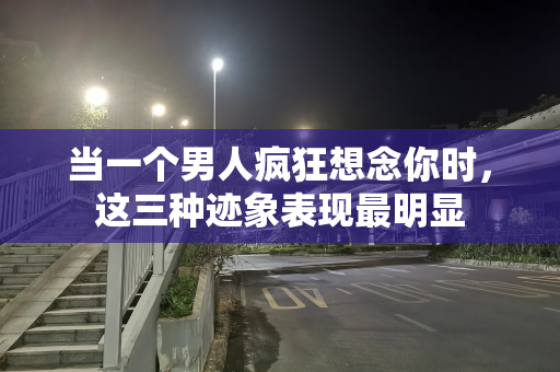 当一个男人疯狂想念你时，这三种迹象表现最明显