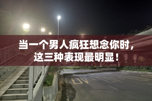 当一个男人疯狂想念你时，这三种表现最明显！