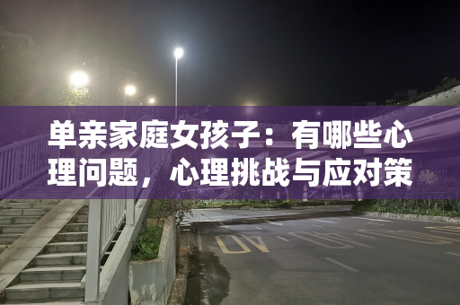 单亲家庭女孩子：有哪些心理问题，心理挑战与应对策略