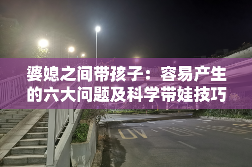 婆媳之间带孩子：容易产生的六大问题及科学带娃技巧方法