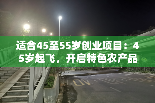 适合45至55岁创业项目：45岁起飞，开启特色农产品电商创业之路