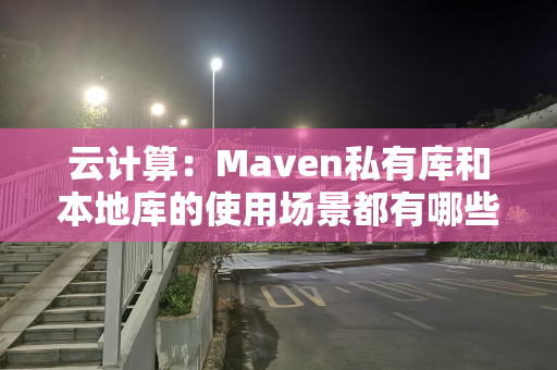 云计算：Maven私有库和本地库的使用场景都有哪些