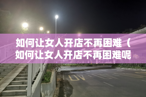 如何让女人开店不再困难（如何让女人开店不再困难呢）