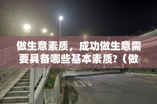 做生意素质，成功做生意需要具备哪些基本素质?（做生意素质,成功做生意需要具备哪些基本素质）