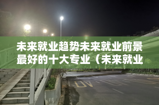 未来就业趋势未来就业前景最好的十大专业（未来就业前景最好的十大专业2023）
