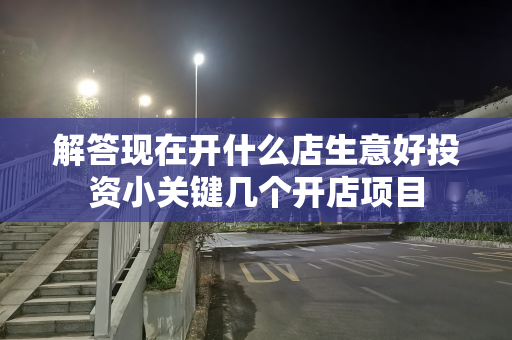 解答现在开什么店生意好投资小关键几个开店项目