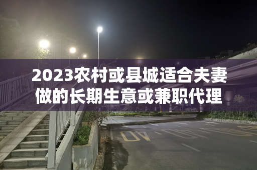 2023农村或县城适合夫妻做的长期生意或兼职代理