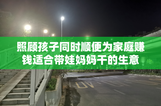 照顾孩子同时顺便为家庭赚钱适合带娃妈妈干的生意