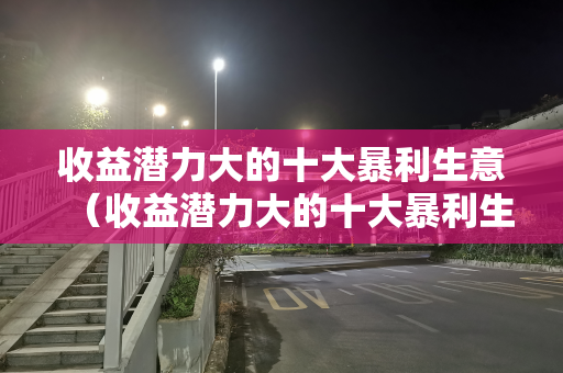 收益潜力大的十大暴利生意（收益潜力大的十大暴利生意有哪些）