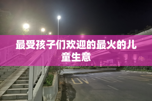 最受孩子们欢迎的最火的儿童生意