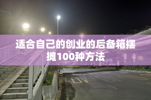 适合自己的创业的后备箱摆摊100种方法
