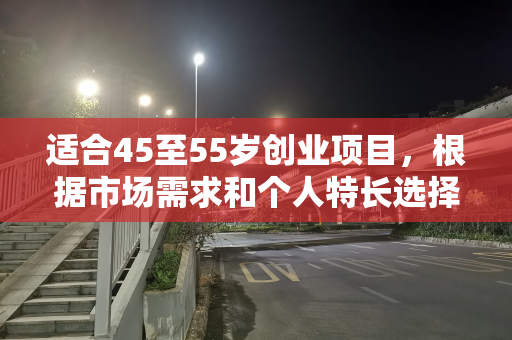 适合45至55岁创业项目，根据市场需求和个人特长选择