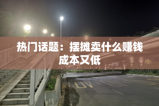热门话题：摆摊卖什么赚钱成本又低