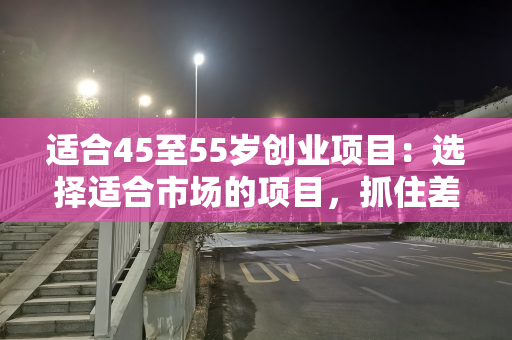 适合45至55岁创业项目：选择适合市场的项目，抓住差异化玩法
