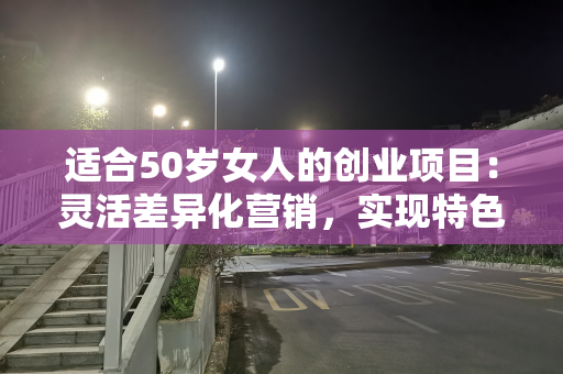 适合50岁女人的创业项目：灵活差异化营销，实现特色盈利
