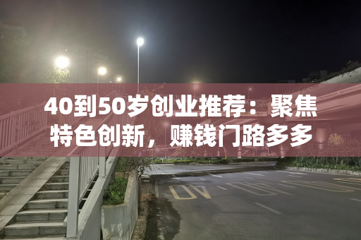 40到50岁创业推荐：聚焦特色创新，赚钱门路多多