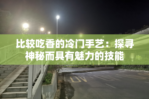 比较吃香的冷门手艺：探寻神秘而具有魅力的技能
