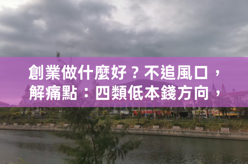 創業做什麼好？不追風口，解痛點：四類低本錢方向，從輕資產到AI賦能